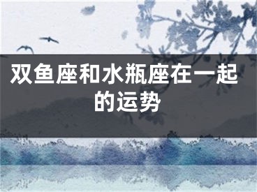 双鱼座和水瓶座在一起的运势