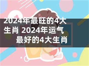 2024年最旺的4大生肖 2024年运气最好的4大生肖