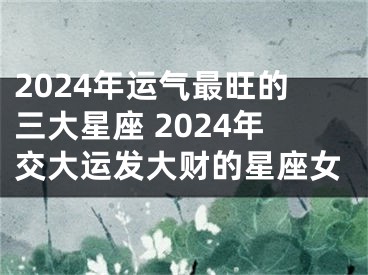 2024年运气最旺的三大星座 2024年交大运发大财的星座女
