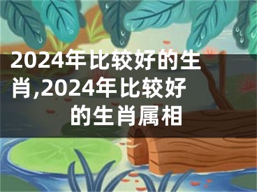 2024年比较好的生肖,2024年比较好的生肖属相