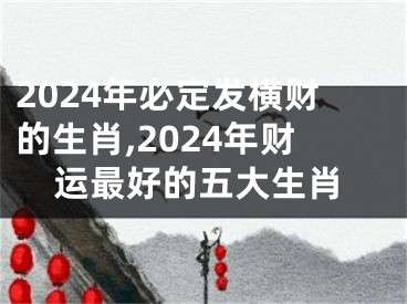 2024年必定发横财的生肖,2024年财运最好的五大生肖