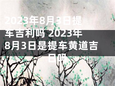 2023年8月3日提车吉利吗 2023年8月3日是提车黄道吉日吗