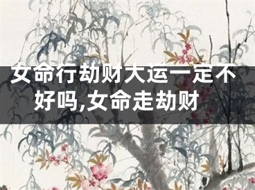 女命行劫财大运一定不好吗,女命走劫财