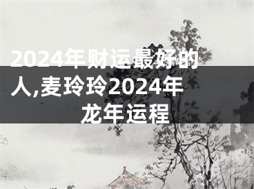 2024年财运最好的人,麦玲玲2024年龙年运程