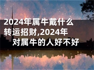 2024年属牛戴什么转运招财,2024年对属牛的人好不好