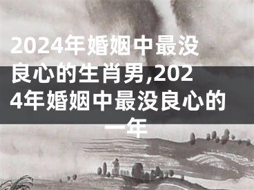 2024年婚姻中最没良心的生肖男,2024年婚姻中最没良心的一年