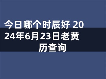今日哪个时辰好 2024年6月23日老黄历查询