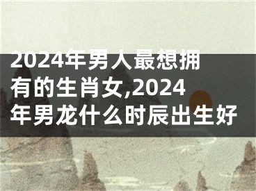 2024年男人最想拥有的生肖女,2024年男龙什么时辰出生好