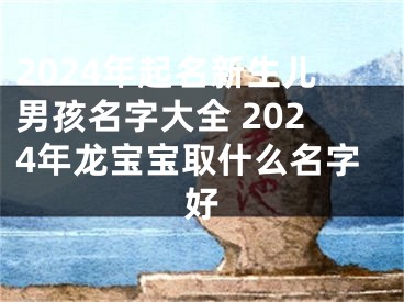 2024年起名新生儿男孩名字大全 2024年龙宝宝取什么名字好