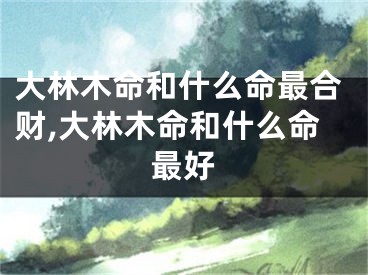 大林木命和什么命最合财,大林木命和什么命最好
