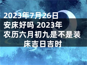 2023年7月26日安床好吗 2023年农历六月初九是不是装床吉日吉时