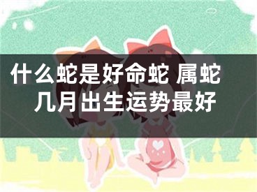 什么蛇是好命蛇 属蛇几月出生运势最好