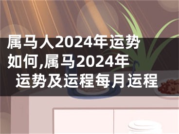 属马人2024年运势如何,属马2024年运势及运程每月运程