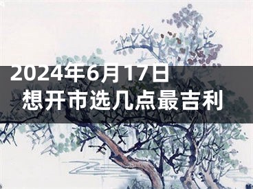 2024年6月17日想开市选几点最吉利