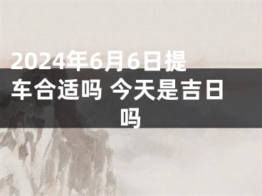 2024年6月6日提车合适吗 今天是吉日吗