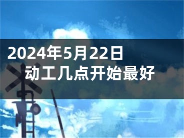 2024年5月22日动工几点开始最好