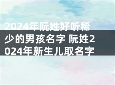 2024年阮姓好听稀少的男孩名字 阮姓2024年新生儿取名字