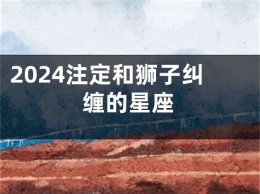 2024注定和狮子纠缠的星座