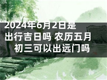 2024年6月2日是出行吉日吗 农历五月初三可以出远门吗