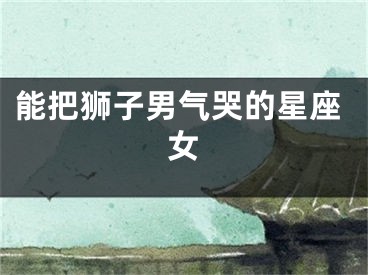 能把狮子男气哭的星座女