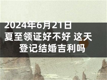 2024年6月21日夏至领证好不好 这天登记结婚吉利吗