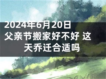2024年6月20日父亲节搬家好不好 这天乔迁合适吗