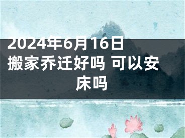 2024年6月16日搬家乔迁好吗 可以安床吗