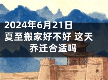 2024年6月21日夏至搬家好不好 这天乔迁合适吗