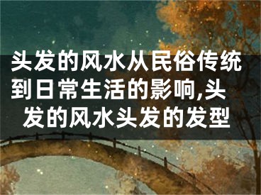 头发的风水从民俗传统到日常生活的影响,头发的风水头发的发型