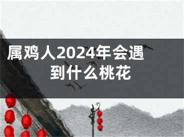 属鸡人2024年会遇到什么桃花