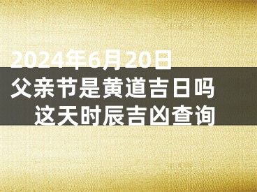 2024年6月20日父亲节是黄道吉日吗 这天时辰吉凶查询