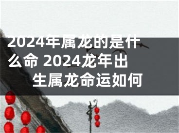 2024年属龙的是什么命 2024龙年出生属龙命运如何