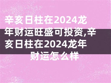 辛亥日柱在2024龙年财运旺盛可投资,辛亥日柱在2024龙年财运怎么样