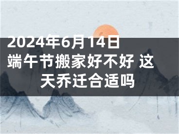 2024年6月14日端午节搬家好不好 这天乔迁合适吗