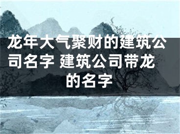 龙年大气聚财的建筑公司名字 建筑公司带龙的名字