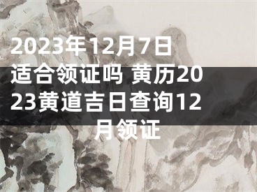 2023年12月7日适合领证吗 黄历2023黄道吉日查询12月领证