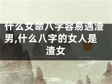 什么女命八字容易遇渣男,什么八字的女人是渣女