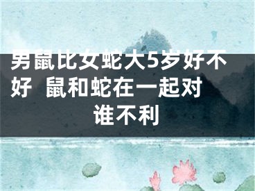 男鼠比女蛇大5岁好不好  鼠和蛇在一起对谁不利