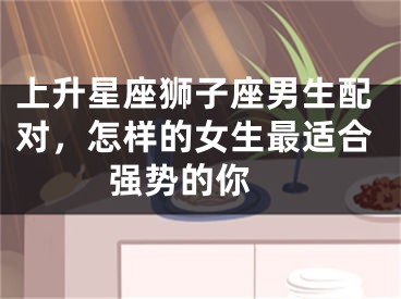 上升星座狮子座男生配对，怎样的女生最适合强势的你 