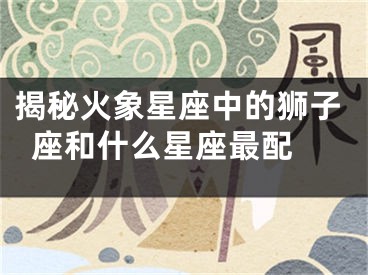 揭秘火象星座中的狮子座和什么星座最配 