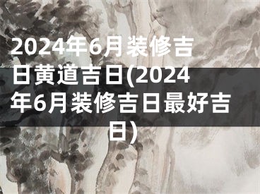 2024年6月装修吉日黄道吉日(2024年6月装修吉日最好吉日)