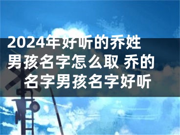 2024年好听的乔姓男孩名字怎么取 乔的名字男孩名字好听