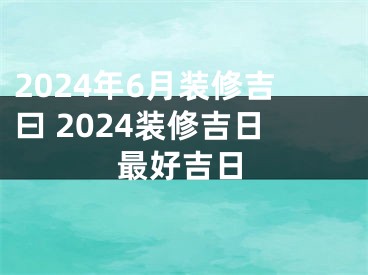 2024年6月装修吉曰 2024装修吉日最好吉日