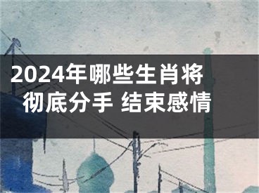 2024年哪些生肖将彻底分手 结束感情