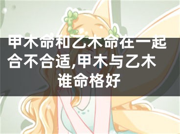 甲木命和乙木命在一起合不合适,甲木与乙木谁命格好