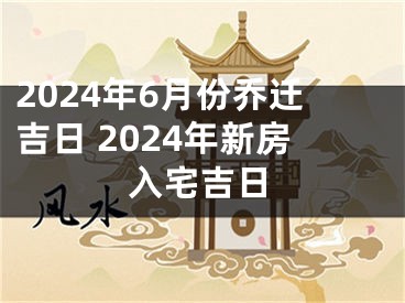 2024年6月份乔迁吉日 2024年新房入宅吉日