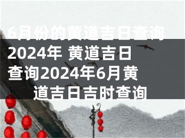6月份的黄道吉日查询2024年 黄道吉日查询2024年6月黄道吉日吉时查询