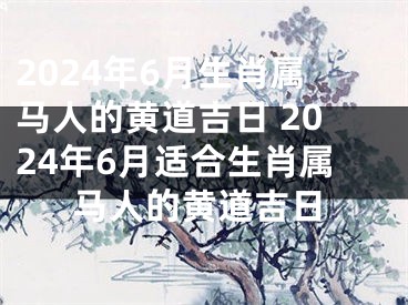 2024年6月生肖属马人的黄道吉日 2024年6月适合生肖属马人的黄道吉日