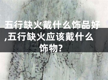 五行缺火戴什么饰品好,五行缺火应该戴什么饰物?