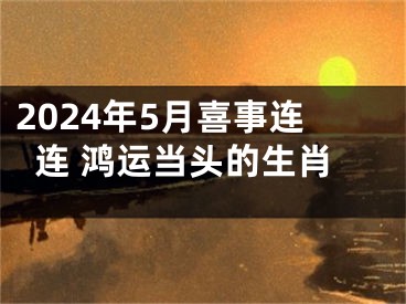 2024年5月喜事连连 鸿运当头的生肖